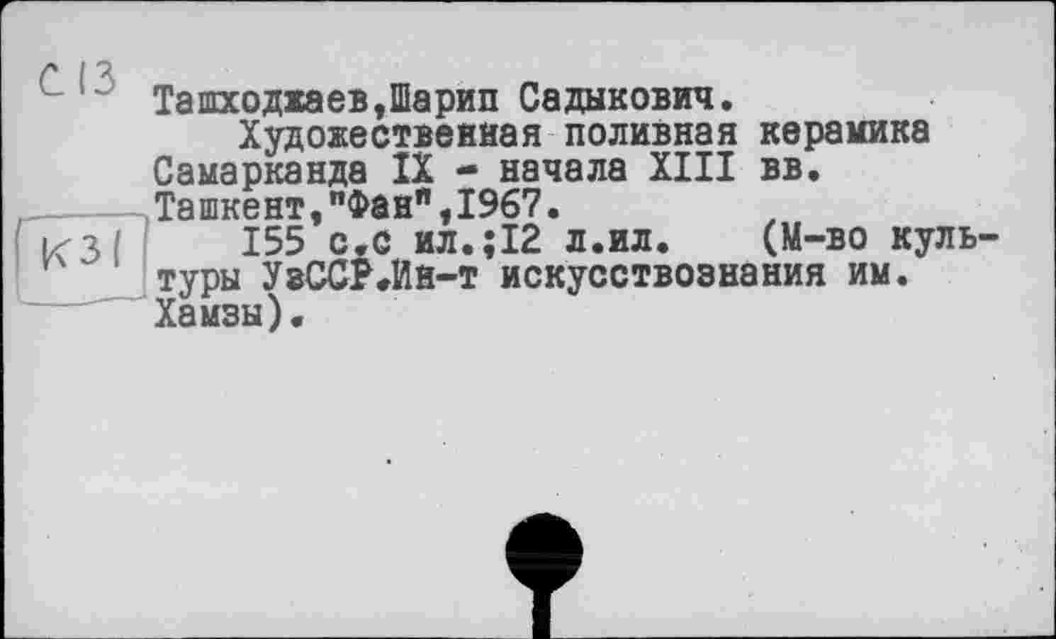 ﻿С R
ТашходжаевДарип Садыкович.
Художественная поливная керамика Самарканда IX - начала XIII вв. Ташкент,"Фан",1967.
КЗ;' 155 с.с ил.;12 л.ил.	(М-во куль-
туры УаССР.Ин-т искусствознания им. Хамзы).